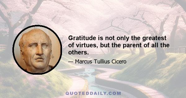 Gratitude is not only the greatest of virtues, but the parent of all the others.