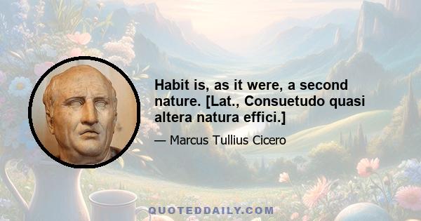 Habit is, as it were, a second nature. [Lat., Consuetudo quasi altera natura effici.]