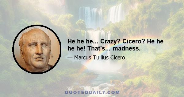 He he he... Crazy? Cicero? He he he he! That's... madness.