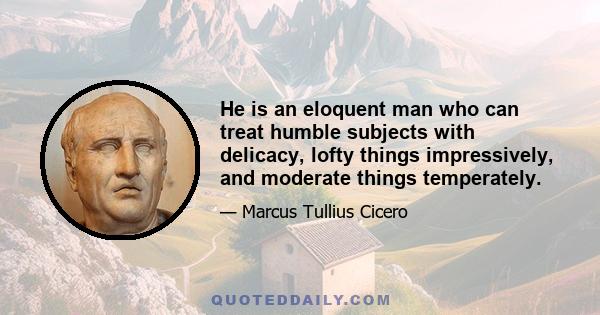 He is an eloquent man who can treat humble subjects with delicacy, lofty things impressively, and moderate things temperately.