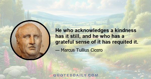 He who acknowledges a kindness has it still, and he who has a grateful sense of it has requited it.