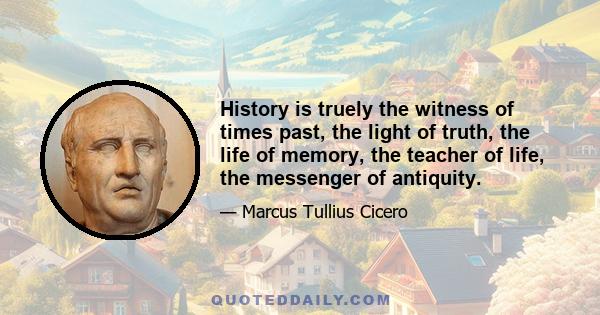 History is truely the witness of times past, the light of truth, the life of memory, the teacher of life, the messenger of antiquity.