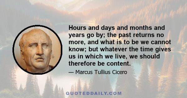 Hours and days and months and years go by; the past returns no more, and what is to be we cannot know; but whatever the time gives us in which we live, we should therefore be content.