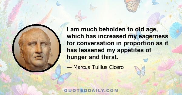 I am much beholden to old age, which has increased my eagerness for conversation in proportion as it has lessened my appetites of hunger and thirst.