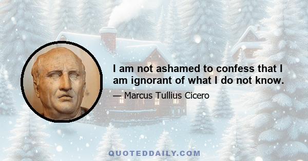 I am not ashamed to confess that I am ignorant of what I do not know.