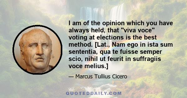 I am of the opinion which you have always held, that viva voce voting at elections is the best method. [Lat., Nam ego in ista sum sententia, qua te fuisse semper scio, nihil ut feurit in suffragiis voce melius.]