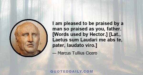 I am pleased to be praised by a man so praised as you, father. [Words used by Hector.] [Lat., Laetus sum Laudari me abs te, pater, laudato viro.]