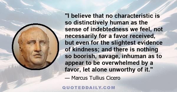 I believe that no characteristic is so distinctively human as the sense of indebtedness we feel, not necessarily for a favor received, but even for the slightest evidence of kindness; and there is nothing so boorish,