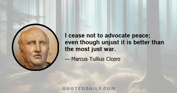 I cease not to advocate peace; even though unjust it is better than the most just war.