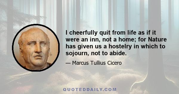 I cheerfully quit from life as if it were an inn, not a home; for Nature has given us a hostelry in which to sojourn, not to abide.