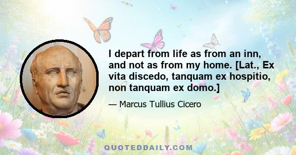 I depart from life as from an inn, and not as from my home. [Lat., Ex vita discedo, tanquam ex hospitio, non tanquam ex domo.]