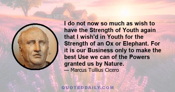 I do not now so much as wish to have the Strength of Youth again that I wish'd in Youth for the Strength of an Ox or Elephant. For it is our Business only to make the best Use we can of the Powers granted us by Nature.