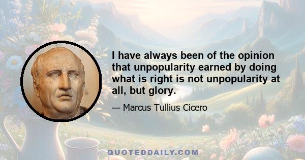 I have always been of the opinion that unpopularity earned by doing what is right is not unpopularity at all, but glory.