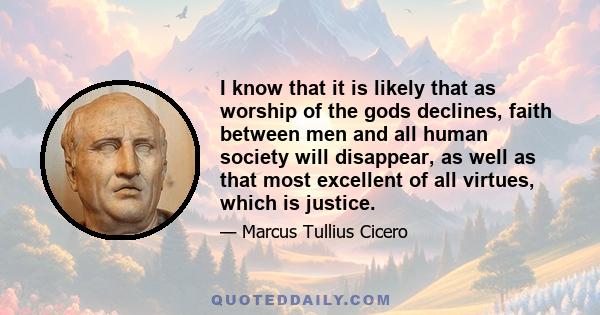 I know that it is likely that as worship of the gods declines, faith between men and all human society will disappear, as well as that most excellent of all virtues, which is justice.