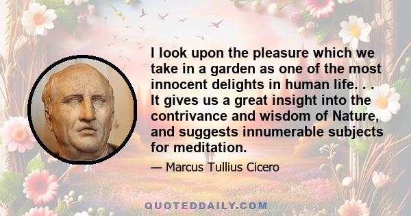 I look upon the pleasure which we take in a garden as one of the most innocent delights in human life. . . It gives us a great insight into the contrivance and wisdom of Nature, and suggests innumerable subjects for