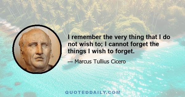 I remember the very thing that I do not wish to; I cannot forget the things I wish to forget.