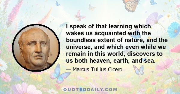 I speak of that learning which wakes us acquainted with the boundless extent of nature, and the universe, and which even while we remain in this world, discovers to us both heaven, earth, and sea.