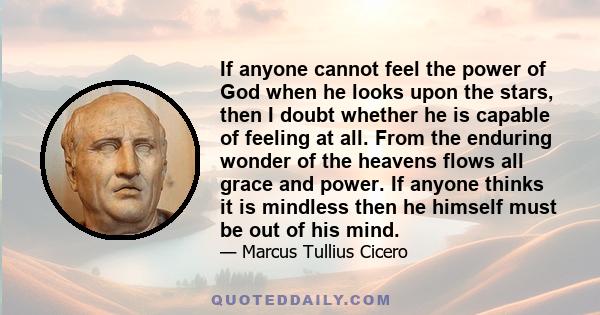 If anyone cannot feel the power of God when he looks upon the stars, then I doubt whether he is capable of feeling at all. From the enduring wonder of the heavens flows all grace and power. If anyone thinks it is