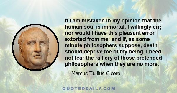 If I am mistaken in my opinion that the human soul is immortal, I willingly err; nor would I have this pleasant error extorted from me; and if, as some minute philosophers suppose, death should deprive me of my being, I 