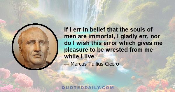 If I err in belief that the souls of men are immortal, I gladly err, nor do I wish this error which gives me pleasure to be wrested from me while I live.