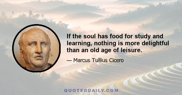 If the soul has food for study and learning, nothing is more delightful than an old age of leisure.