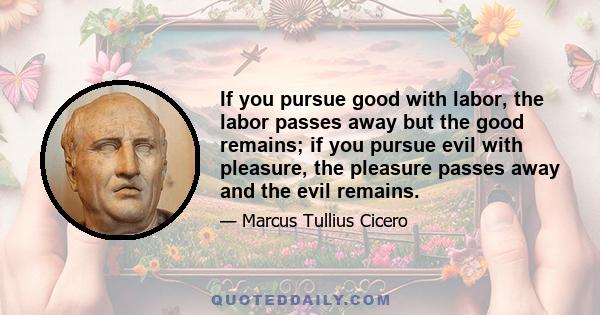 If you pursue good with labor, the labor passes away but the good remains; if you pursue evil with pleasure, the pleasure passes away and the evil remains.