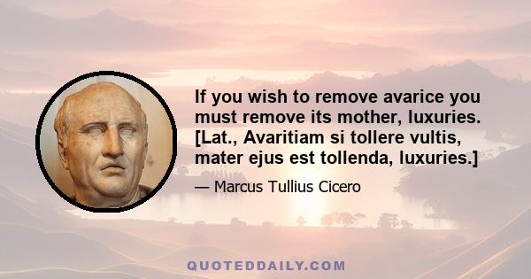 If you wish to remove avarice you must remove its mother, luxuries. [Lat., Avaritiam si tollere vultis, mater ejus est tollenda, luxuries.]