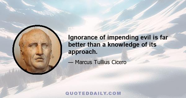 Ignorance of impending evil is far better than a knowledge of its approach.