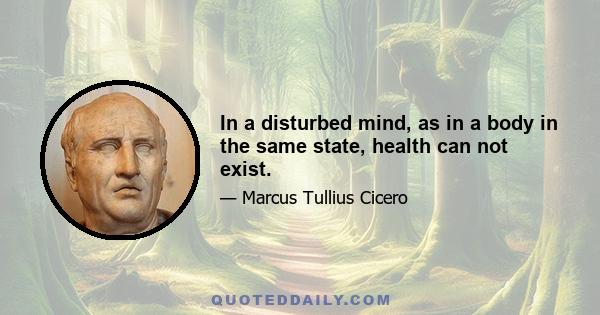 In a disturbed mind, as in a body in the same state, health can not exist.