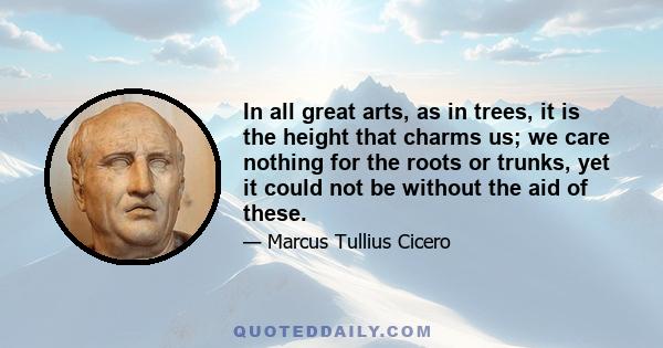 In all great arts, as in trees, it is the height that charms us; we care nothing for the roots or trunks, yet it could not be without the aid of these.