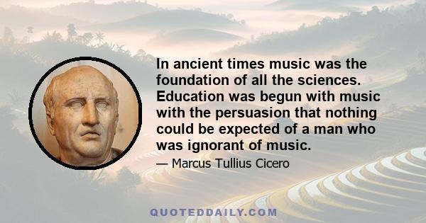 In ancient times music was the foundation of all the sciences. Education was begun with music with the persuasion that nothing could be expected of a man who was ignorant of music.