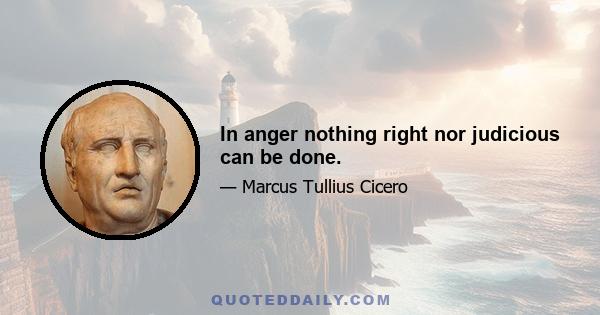 In anger nothing right nor judicious can be done.