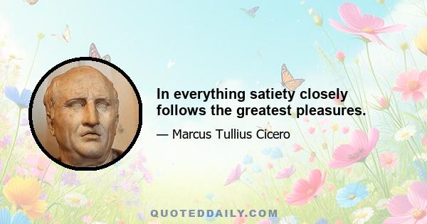 In everything satiety closely follows the greatest pleasures.