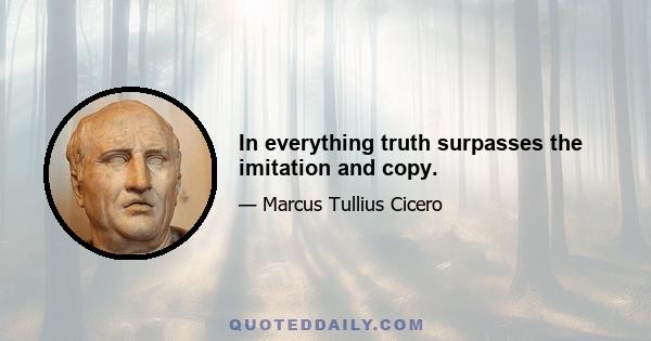 In everything truth surpasses the imitation and copy.