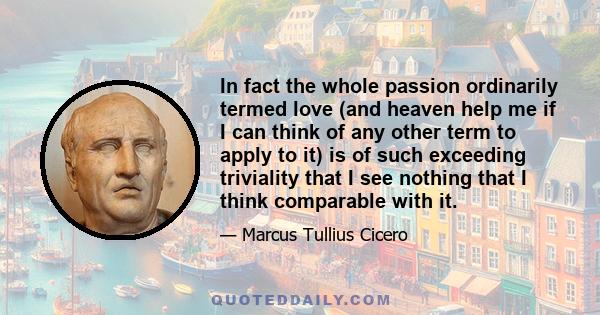 In fact the whole passion ordinarily termed love (and heaven help me if I can think of any other term to apply to it) is of such exceeding triviality that I see nothing that I think comparable with it.