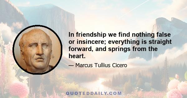 In friendship we find nothing false or insincere; everything is straight forward, and springs from the heart.