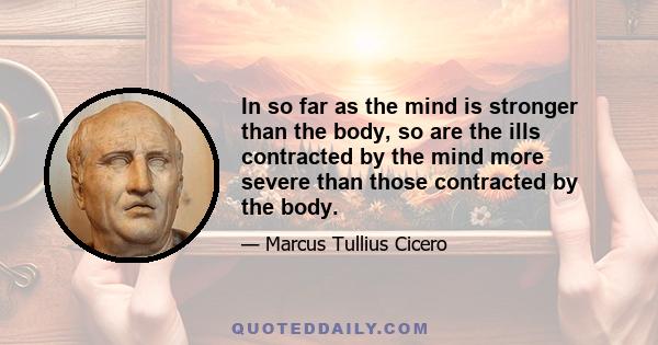 In so far as the mind is stronger than the body, so are the ills contracted by the mind more severe than those contracted by the body.