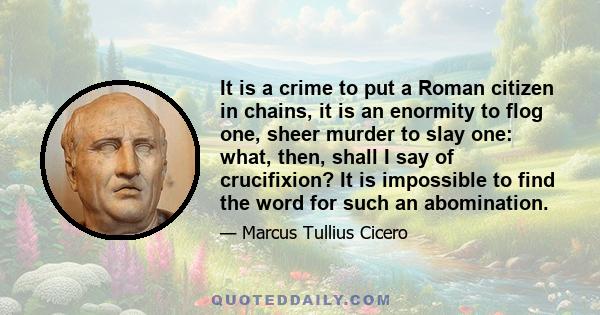 It is a crime to put a Roman citizen in chains, it is an enormity to flog one, sheer murder to slay one: what, then, shall I say of crucifixion? It is impossible to find the word for such an abomination.