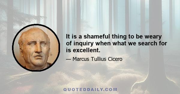 It is a shameful thing to be weary of inquiry when what we search for is excellent.