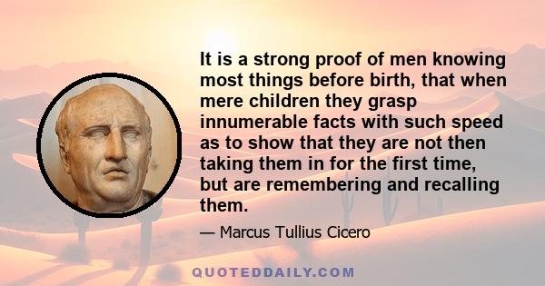 It is a strong proof of men knowing most things before birth, that when mere children they grasp innumerable facts with such speed as to show that they are not then taking them in for the first time, but are remembering 