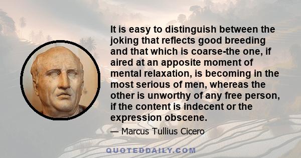 It is easy to distinguish between the joking that reflects good breeding and that which is coarse-the one, if aired at an apposite moment of mental relaxation, is becoming in the most serious of men, whereas the other