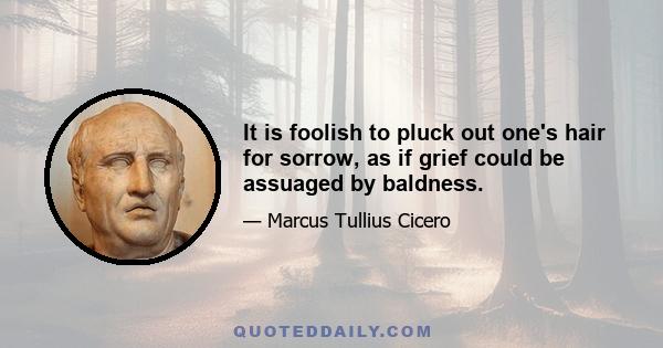 It is foolish to pluck out one's hair for sorrow, as if grief could be assuaged by baldness.