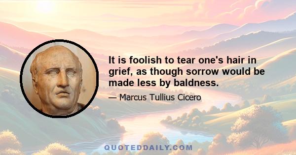 It is foolish to tear one's hair in grief, as though sorrow would be made less by baldness.