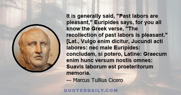 It is generally said, Past labors are pleasant, Euripides says, for you all know the Greek verse, The recollection of past labors is pleasant. [Lat., Vulgo enim dicitur, Jucundi acti labores: nec male Euripides: