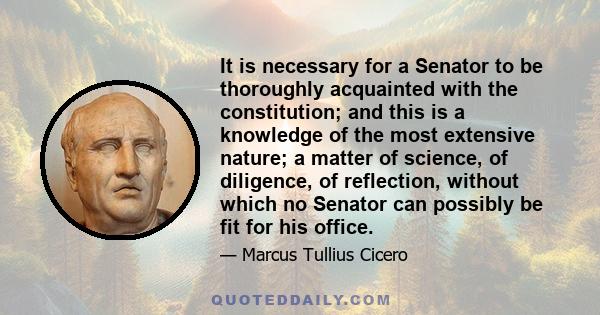 It is necessary for a Senator to be thoroughly acquainted with the constitution; and this is a knowledge of the most extensive nature; a matter of science, of diligence, of reflection, without which no Senator can