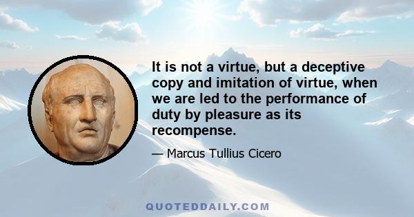 It is not a virtue, but a deceptive copy and imitation of virtue, when we are led to the performance of duty by pleasure as its recompense.