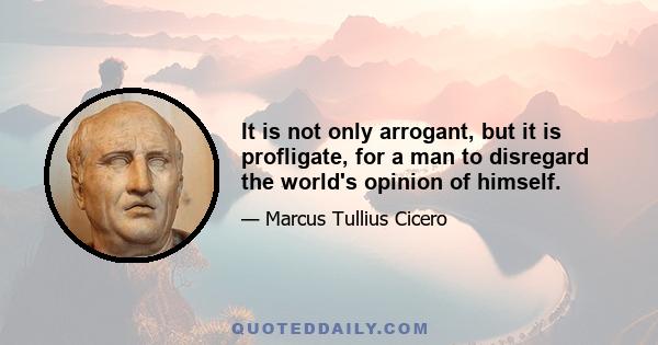 It is not only arrogant, but it is profligate, for a man to disregard the world's opinion of himself.