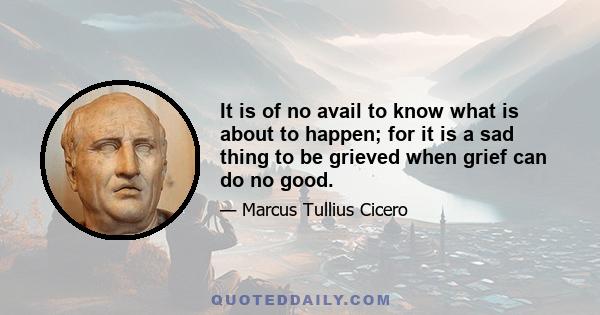 It is of no avail to know what is about to happen; for it is a sad thing to be grieved when grief can do no good.