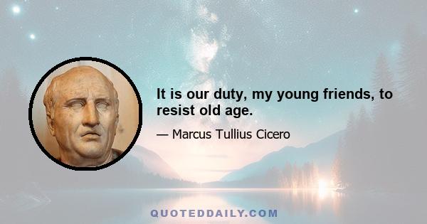 It is our duty, my young friends, to resist old age.