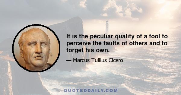 It is the peculiar quality of a fool to perceive the faults of others and to forget his own.